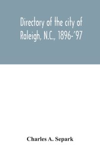 Directory Of The City Of Raleigh, N.C., 1896-’97: Containing The Names Of All The Residents, Together With A Complete Classified Business Directory Of