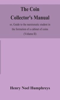 The Coin Collector’S Manual, Or, Guide To The Numismatic Student In The Formation Of A Cabinet Of Coins: Comprising An Historical And Critical Account