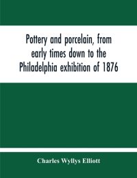 Pottery And Porcelain, From Early Times Down To The Philadelphia Exhibition Of 1876