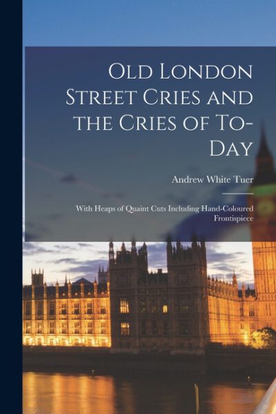 Cover image for Old London Street Cries and the Cries of To-Day: With Heaps of Quaint Cuts Including Hand-Coloured Frontispiece