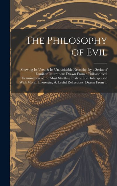 Cover image for The Philosophy of Evil: Showing Its Used & Its Unavoidable Necessity; by a Series of Familiar Illustrations Drawn From a Philosophical Examina