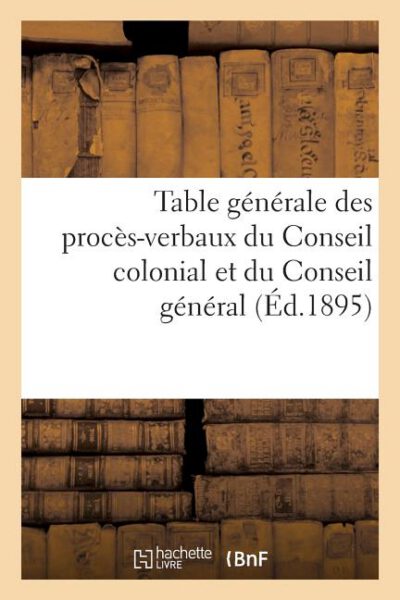 Cover image for Table Générale Des Procès-Verbaux Du Conseil Colonial Et Du Conseil Général Des Établissements: Français de l'Inde de 1872 À 1892