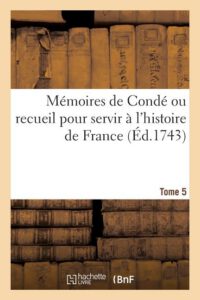 Mémoires de Condé Ou Recueil Pour Servir À l'Histoire de France. Tome 5: Contenant CE Qui S' Est Passé de Plus Mémorable Dans Le Royaume, Sous Le Règn